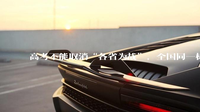 高考不能取消“各省为战”，全国同一标准，择优选拔的原因何在？阻力何在？