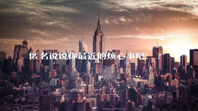 匿名说说你最近的烦心事吧！?