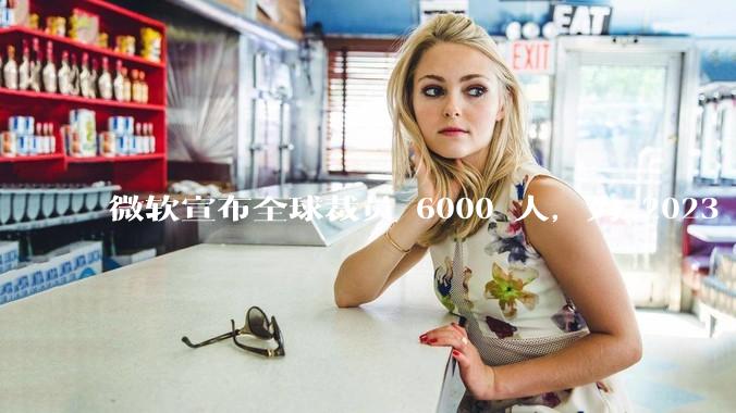 微软宣布全球裁员 6000 人，为 2023 年以来最大规模，为什么此时裁员？会对微软带来哪些影响？